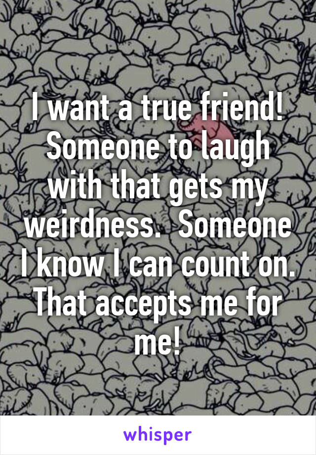 I want a true friend! Someone to laugh with that gets my weirdness.  Someone I know I can count on. That accepts me for me!