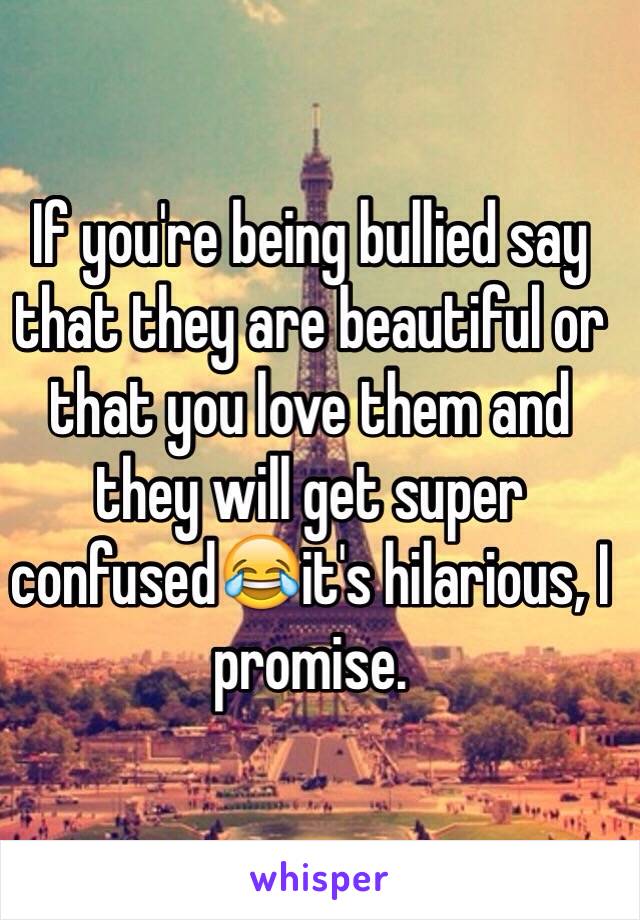 If you're being bullied say that they are beautiful or that you love them and they will get super confused😂it's hilarious, I promise.