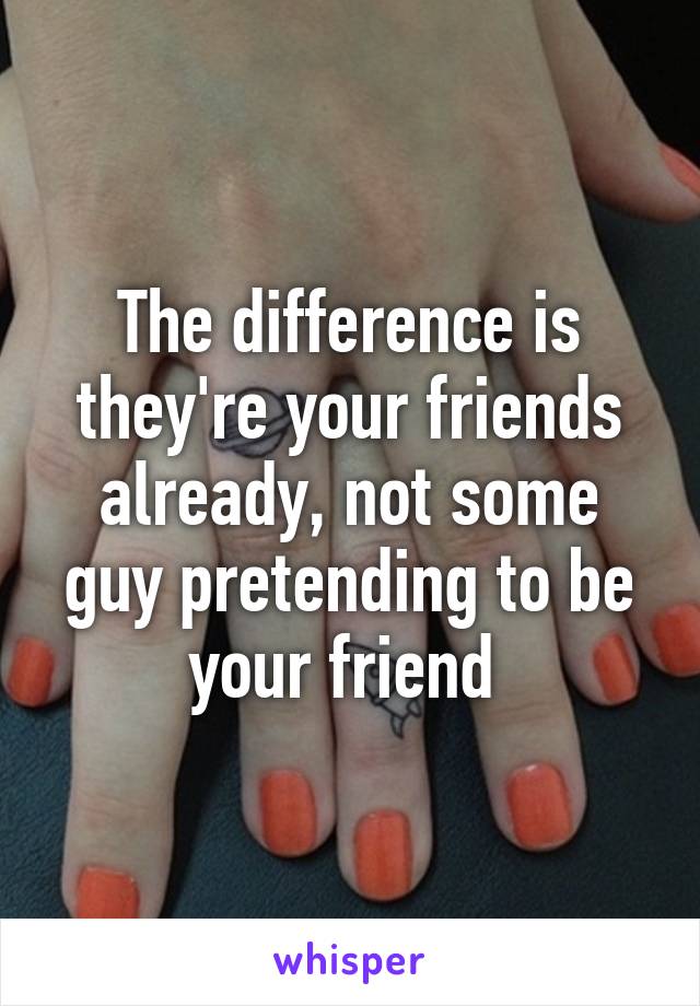 The difference is they're your friends already, not some guy pretending to be your friend 