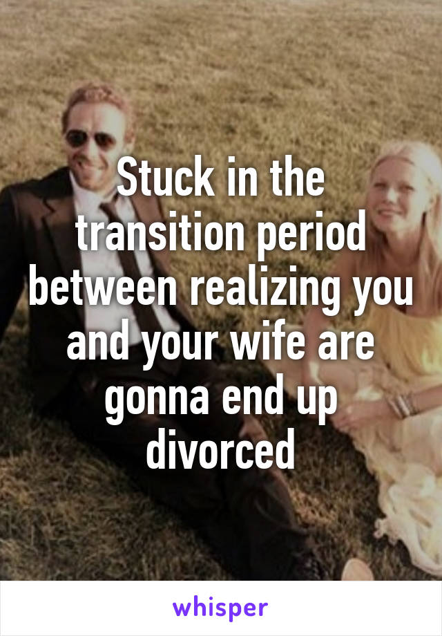 Stuck in the transition period between realizing you and your wife are gonna end up divorced