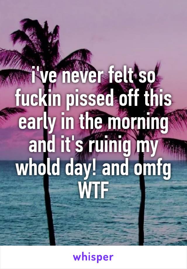 i've never felt so fuckin pissed off this early in the morning and it's ruinig my whold day! and omfg WTF