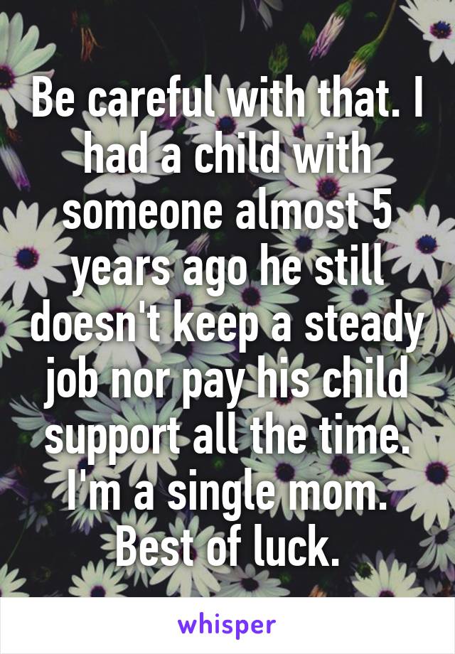 Be careful with that. I had a child with someone almost 5 years ago he still doesn't keep a steady job nor pay his child support all the time. I'm a single mom. Best of luck.