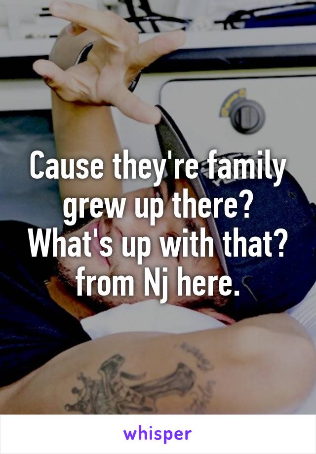 Cause they're family grew up there? What's up with that?
from Nj here.