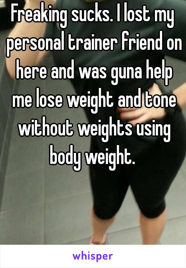 Freaking sucks. I lost my personal trainer friend on here and was guna help me lose weight and tone without weights using body weight. 