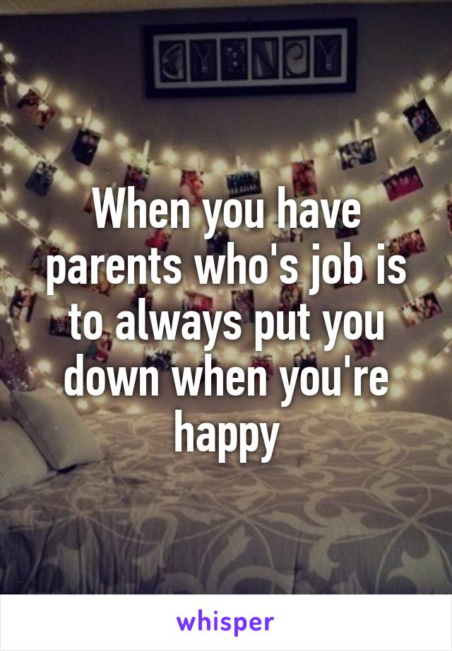When you have parents who's job is to always put you down when you're happy