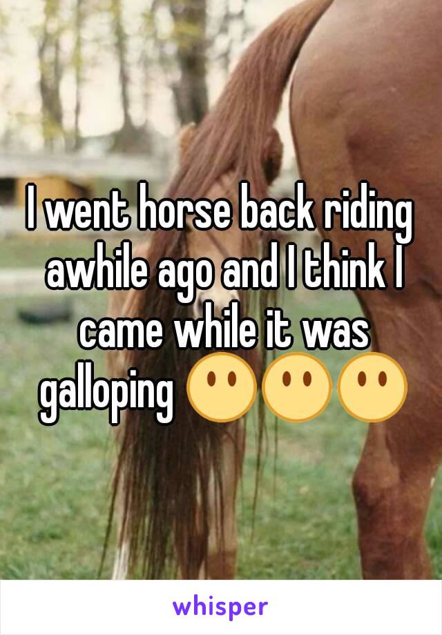 I went horse back riding awhile ago and I think I came while it was galloping 😶😶😶