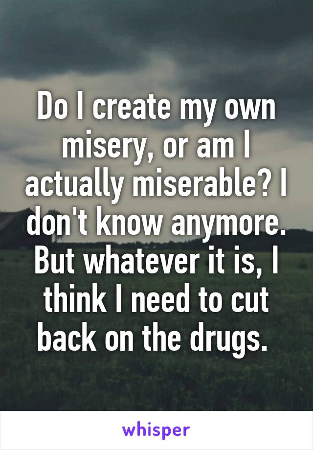 Do I create my own misery, or am I actually miserable? I don't know anymore. But whatever it is, I think I need to cut back on the drugs. 