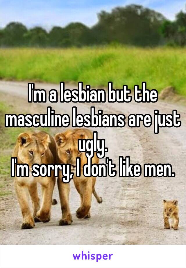 I'm a lesbian but the masculine lesbians are just ugly.
I'm sorry, I don't like men.