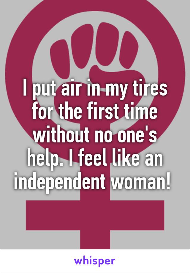 I put air in my tires for the first time without no one's help. I feel like an independent woman! 
