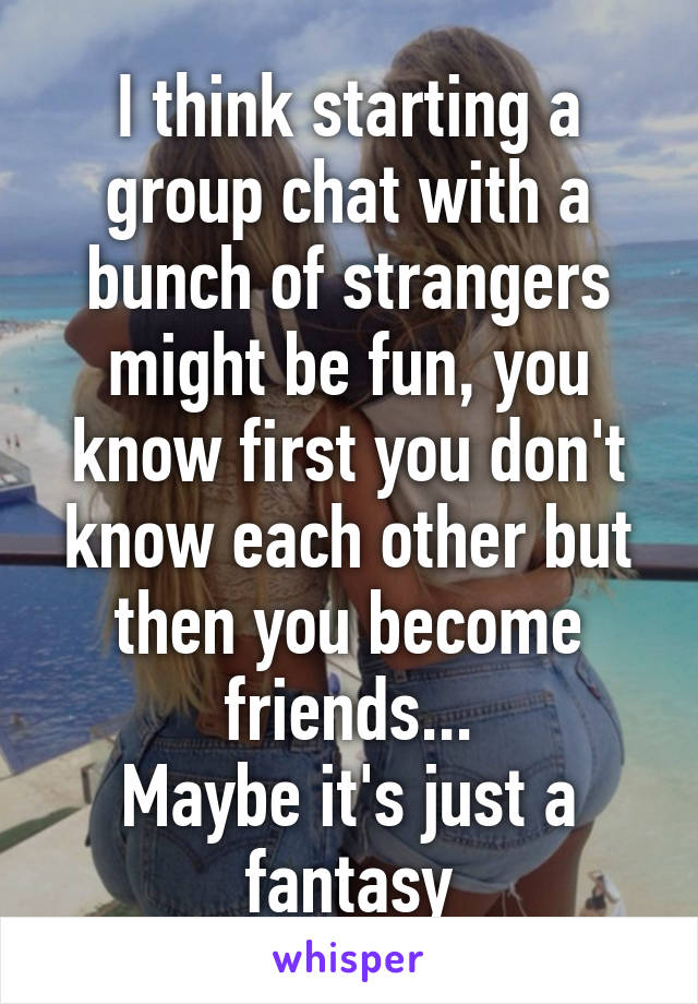 I think starting a group chat with a bunch of strangers might be fun, you know first you don't know each other but then you become friends...
Maybe it's just a fantasy