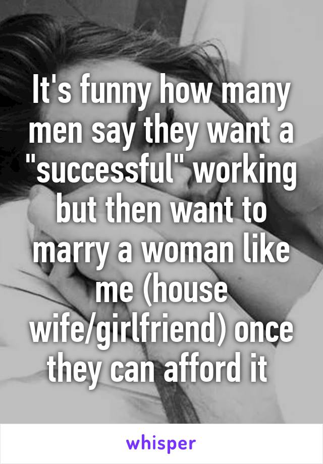 It's funny how many men say they want a "successful" working but then want to marry a woman like me (house wife/girlfriend) once they can afford it 
