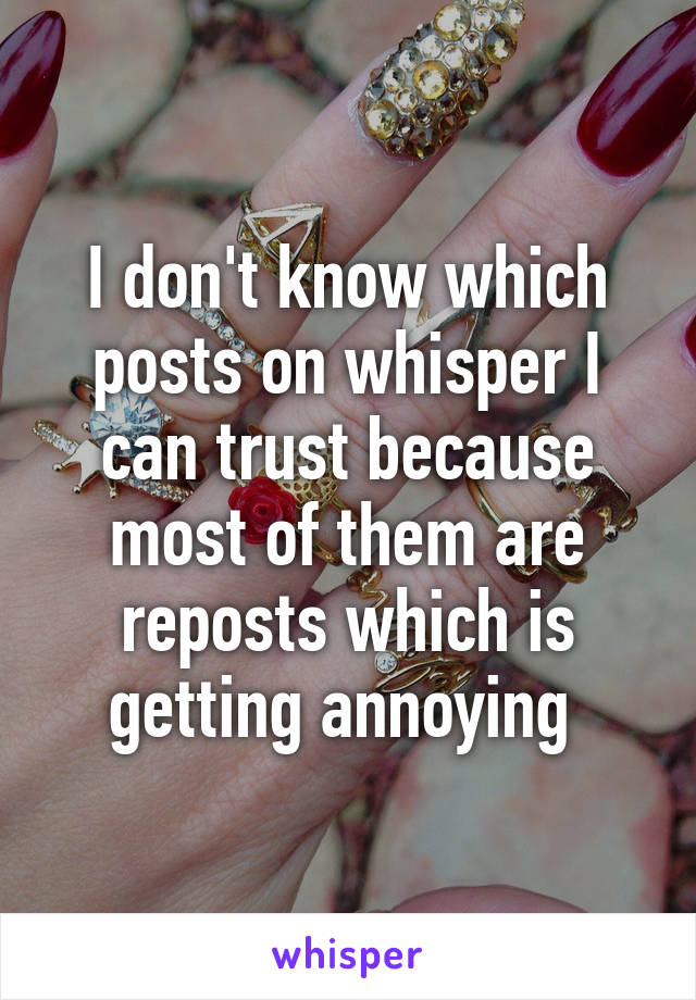 I don't know which posts on whisper I can trust because most of them are reposts which is getting annoying 