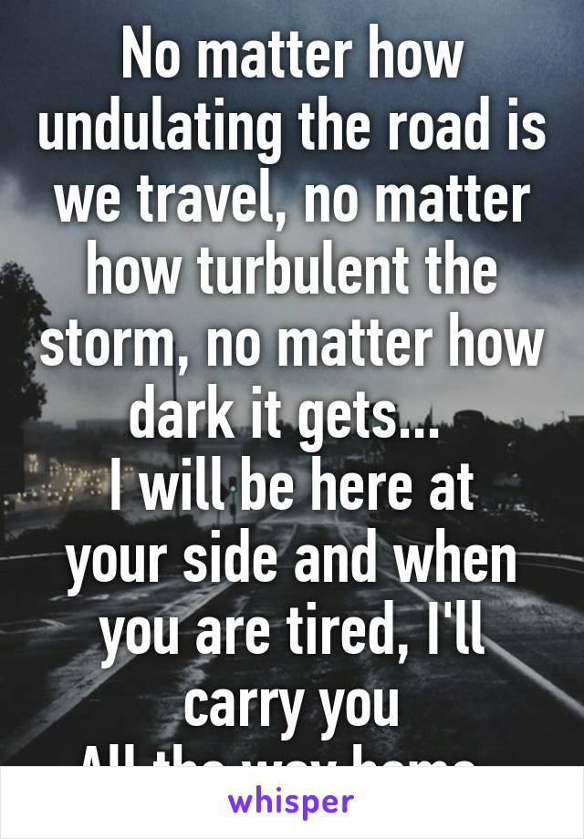 No matter how undulating the road is we travel, no matter how turbulent the storm, no matter how dark it gets... 
I will be here at your side and when you are tired, I'll carry you
All the way home. 