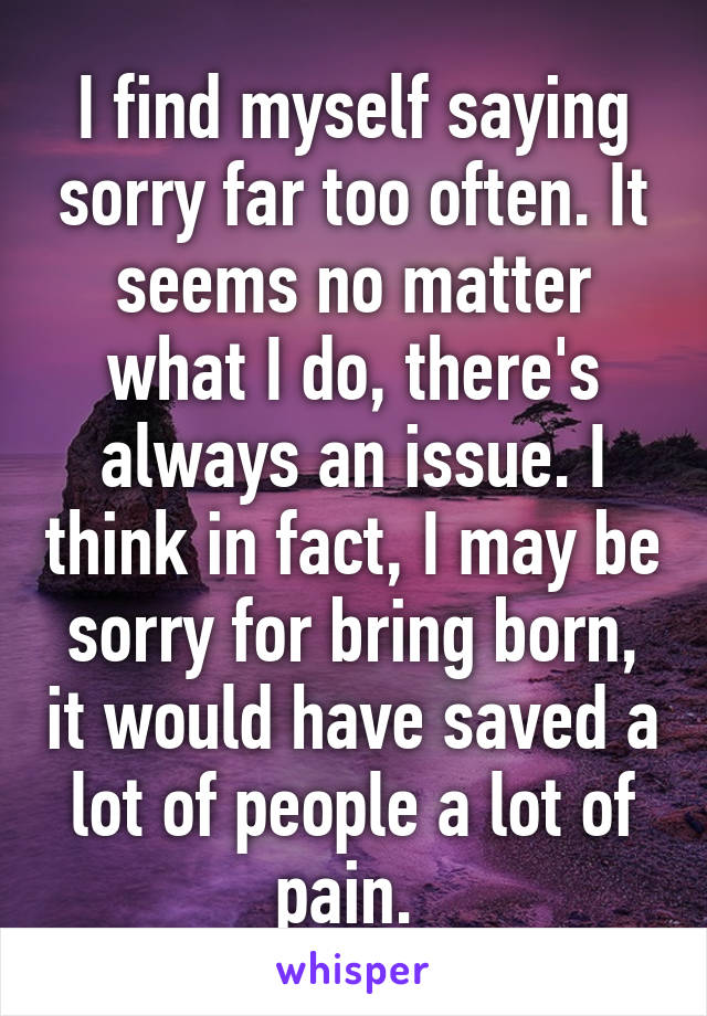 I find myself saying sorry far too often. It seems no matter what I do, there's always an issue. I think in fact, I may be sorry for bring born, it would have saved a lot of people a lot of pain. 