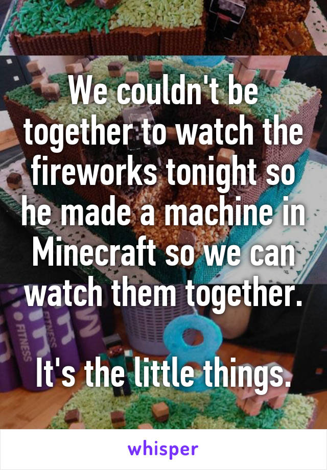 We couldn't be together to watch the fireworks tonight so he made a machine in Minecraft so we can watch them together. 
It's the little things.
