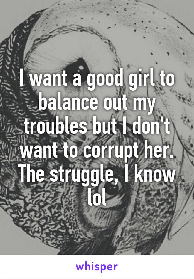I want a good girl to balance out my troubles but I don't want to corrupt her.
The struggle, I know lol