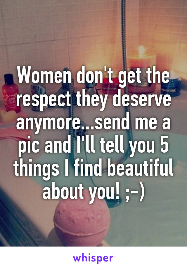 Women don't get the respect they deserve anymore...send me a pic and I'll tell you 5 things I find beautiful about you! ;-)
