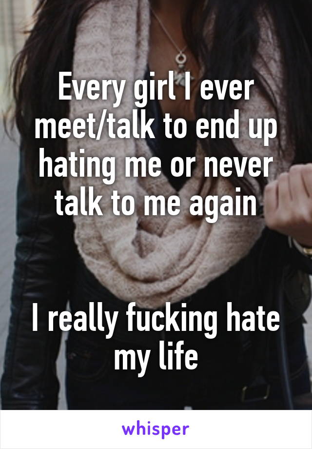 Every girl I ever meet/talk to end up hating me or never talk to me again


I really fucking hate my life