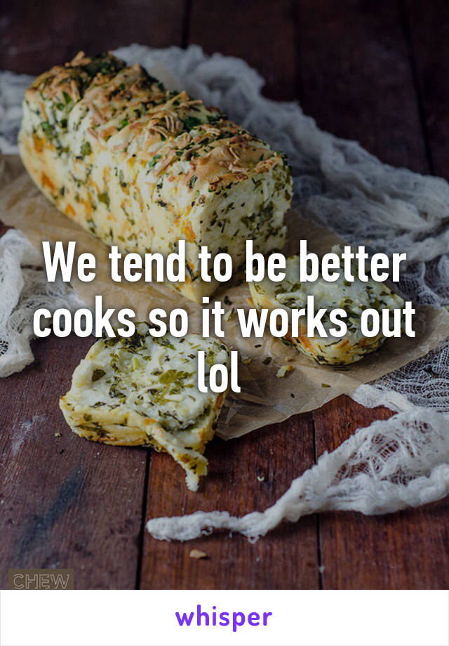 We tend to be better cooks so it works out lol 