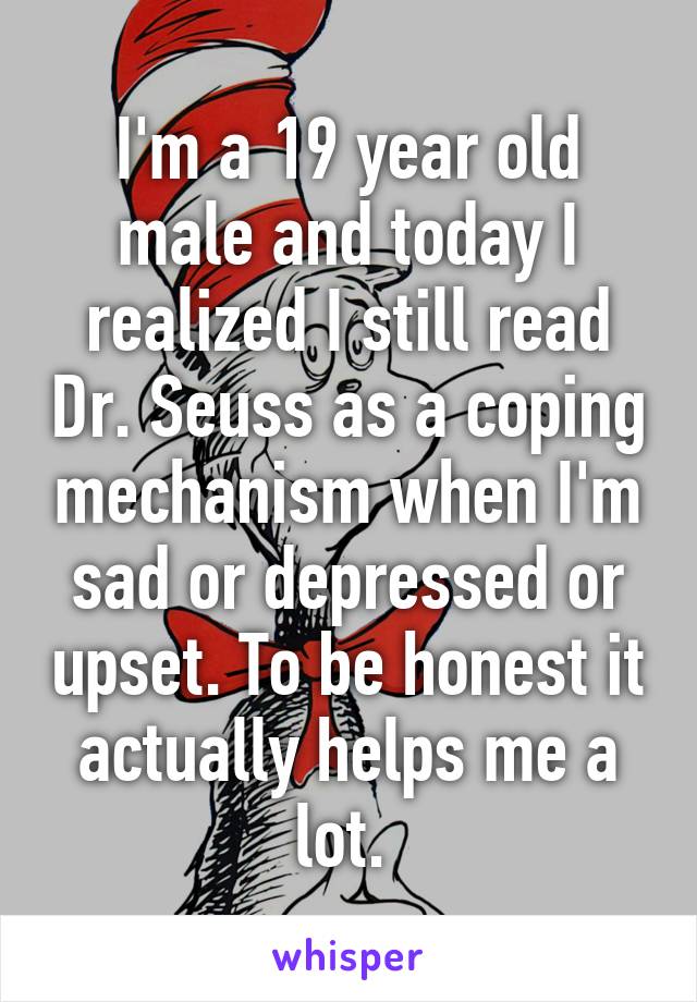 I'm a 19 year old male and today I realized I still read Dr. Seuss as a coping mechanism when I'm sad or depressed or upset. To be honest it actually helps me a lot. 