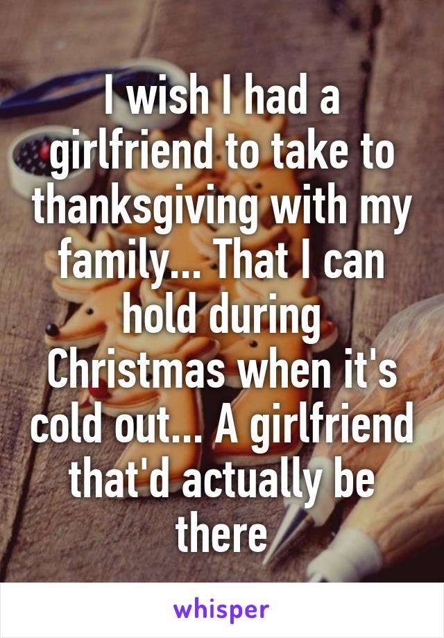 I wish I had a girlfriend to take to thanksgiving with my family... That I can hold during Christmas when it's cold out... A girlfriend that'd actually be there