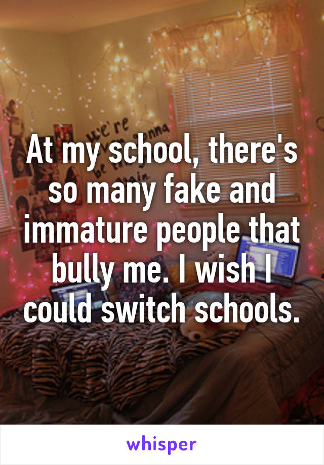 At my school, there's so many fake and immature people that bully me. I wish I could switch schools.