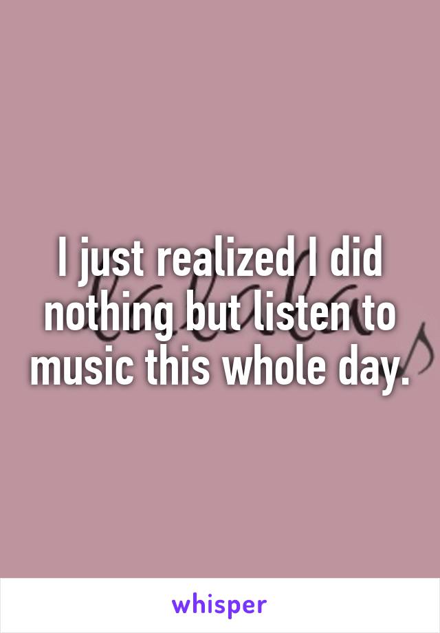 I just realized I did nothing but listen to music this whole day.