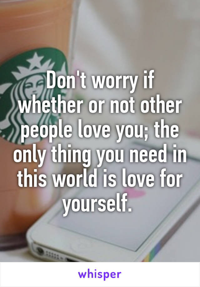 Don't worry if whether or not other people love you; the only thing you need in this world is love for yourself. 