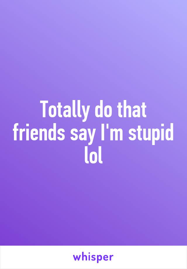 Totally do that friends say I'm stupid lol