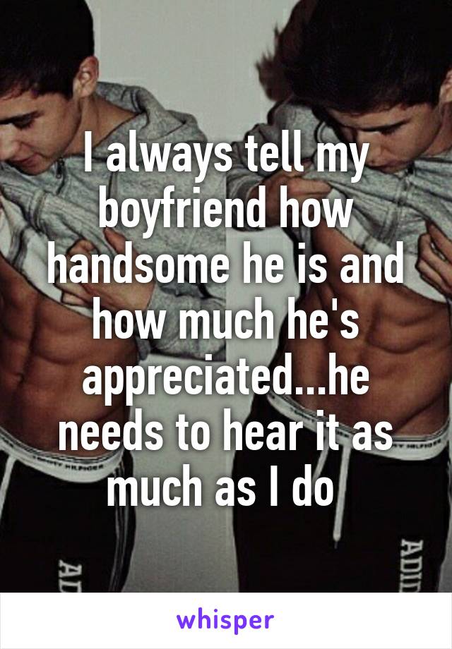 I always tell my boyfriend how handsome he is and how much he's appreciated...he needs to hear it as much as I do 