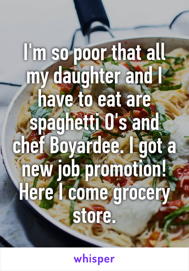 I'm so poor that all my daughter and I have to eat are spaghetti O's and chef Boyardee. I got a new job promotion! Here I come grocery store.