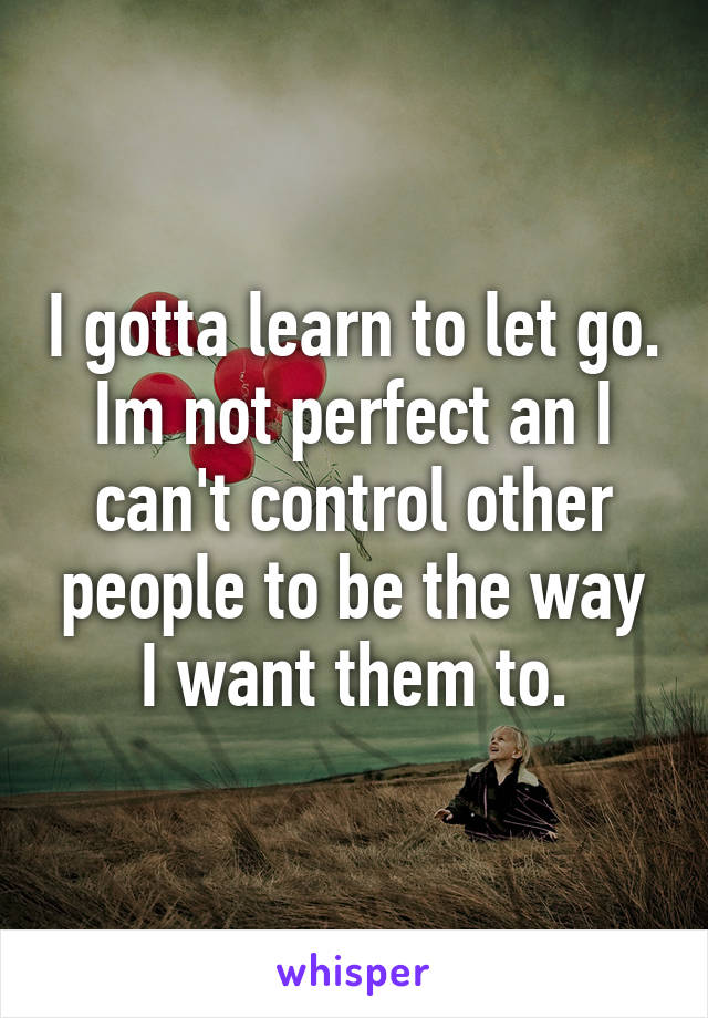 I gotta learn to let go. Im not perfect an I can't control other people to be the way I want them to.