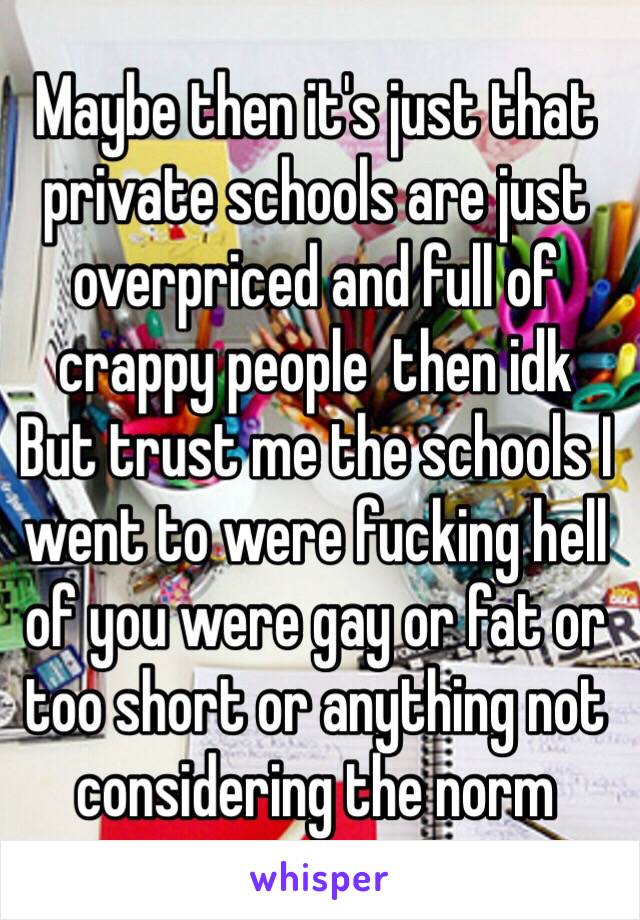 Maybe then it's just that private schools are just overpriced and full of crappy people  then idk
But trust me the schools I went to were fucking hell of you were gay or fat or too short or anything not considering the norm