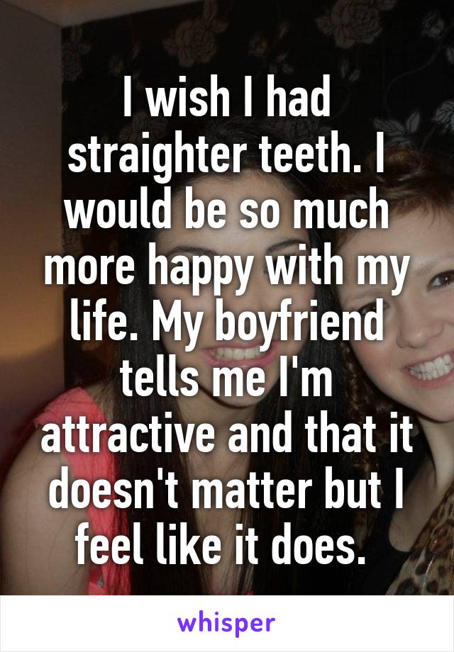 I wish I had straighter teeth. I would be so much more happy with my life. My boyfriend tells me I'm attractive and that it doesn't matter but I feel like it does. 