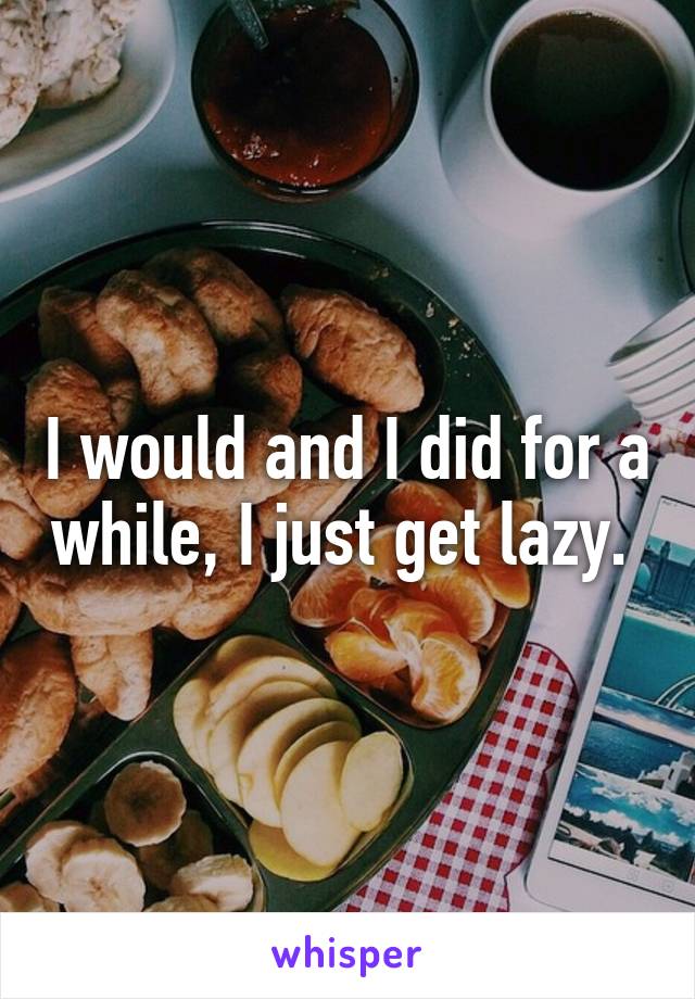 I would and I did for a while, I just get lazy. 