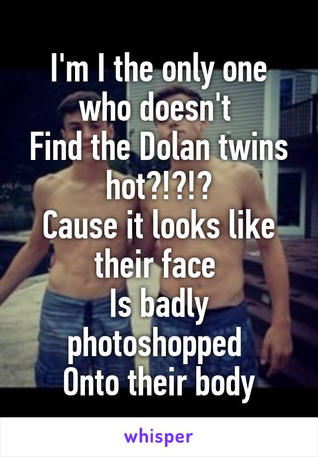 I'm I the only one who doesn't 
Find the Dolan twins hot?!?!?
Cause it looks like their face 
Is badly photoshopped 
Onto their body