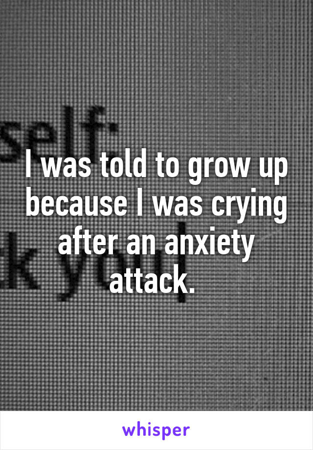 I was told to grow up because I was crying after an anxiety attack. 