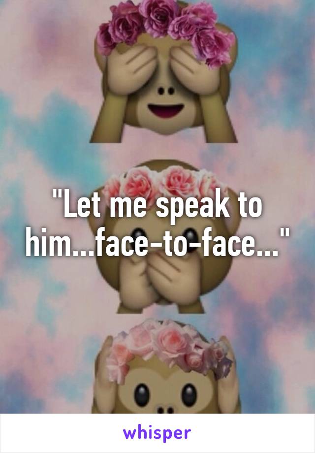"Let me speak to him...face-to-face..."