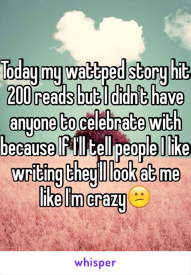 Today my wattped story hit 200 reads but I didn't have anyone to celebrate with because If I'll tell people I like writing they'll look at me like I'm crazy😕