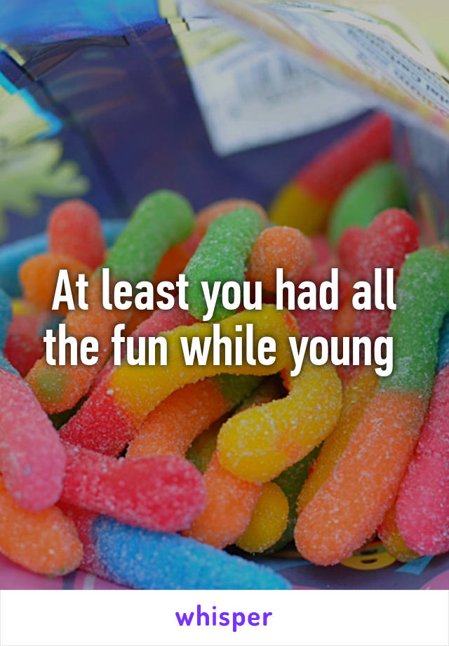 At least you had all the fun while young 