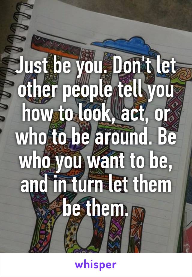 Just be you. Don't let other people tell you how to look, act, or who to be around. Be who you want to be, and in turn let them be them.