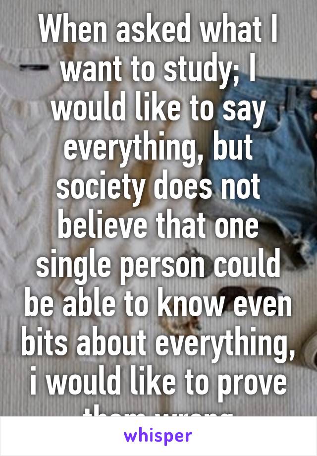 When asked what I want to study; I would like to say everything, but society does not believe that one single person could be able to know even bits about everything, i would like to prove them wrong