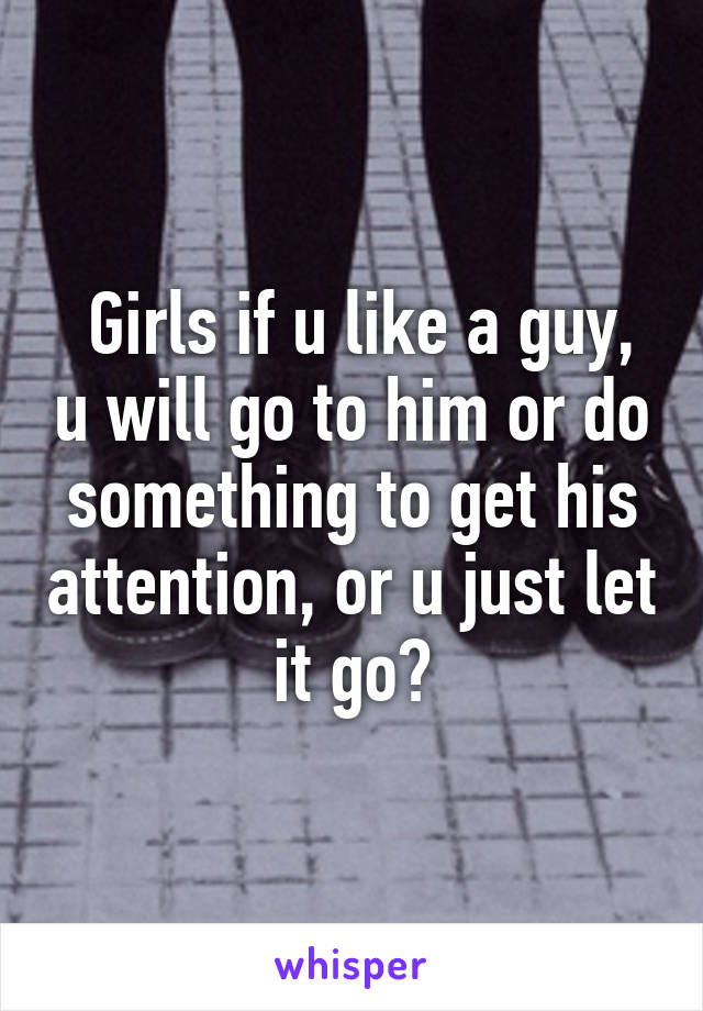  Girls if u like a guy, u will go to him or do something to get his attention, or u just let it go?