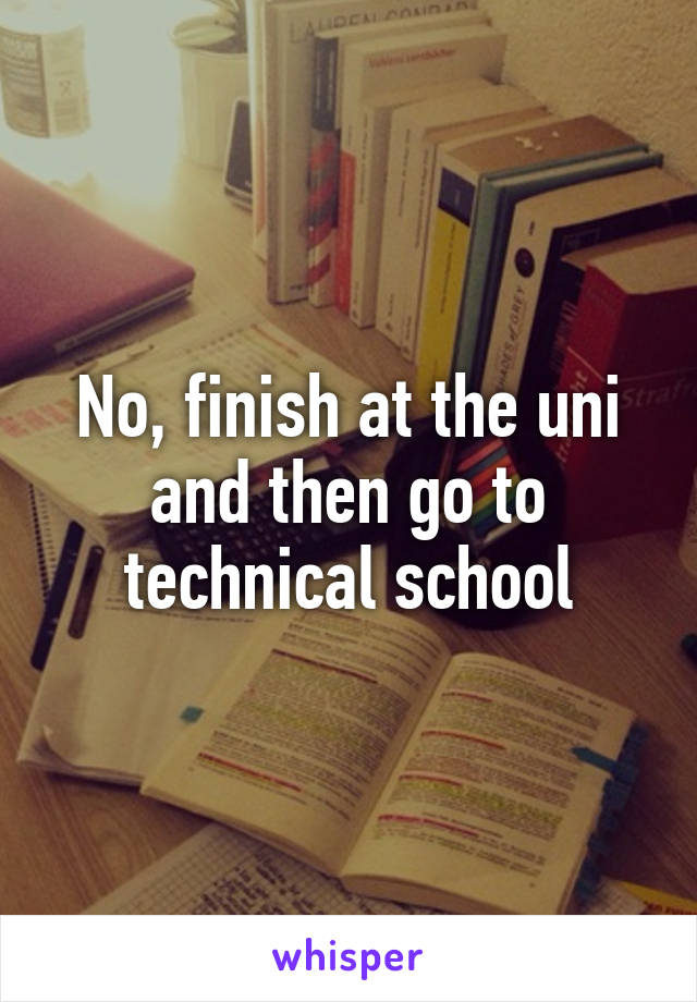 No, finish at the uni and then go to technical school