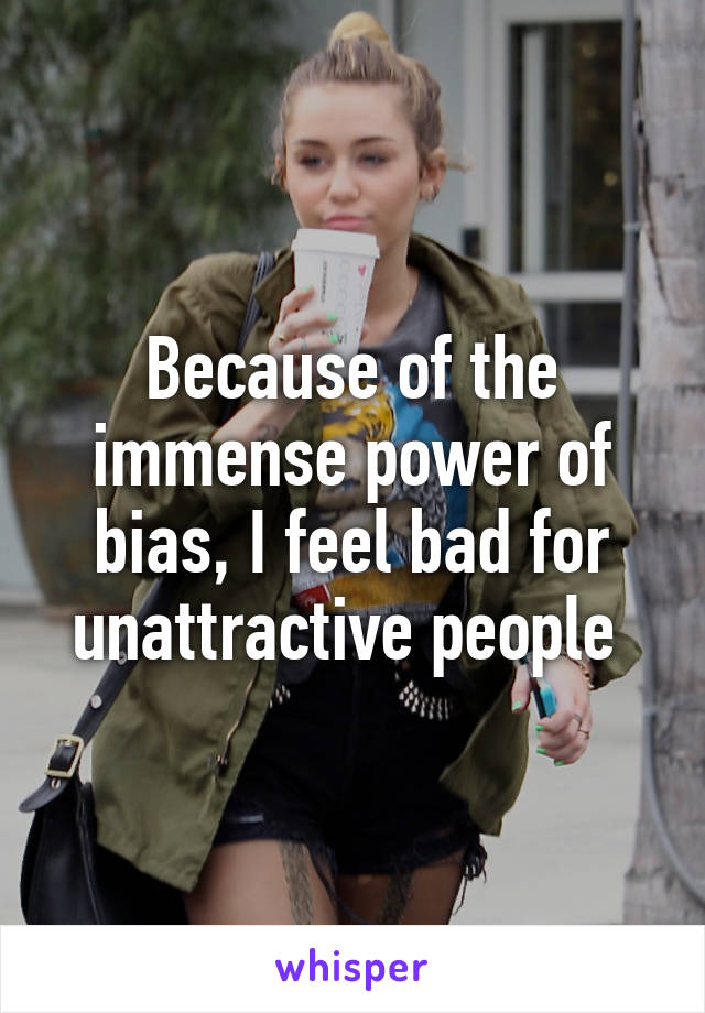 Because of the immense power of bias, I feel bad for unattractive people 