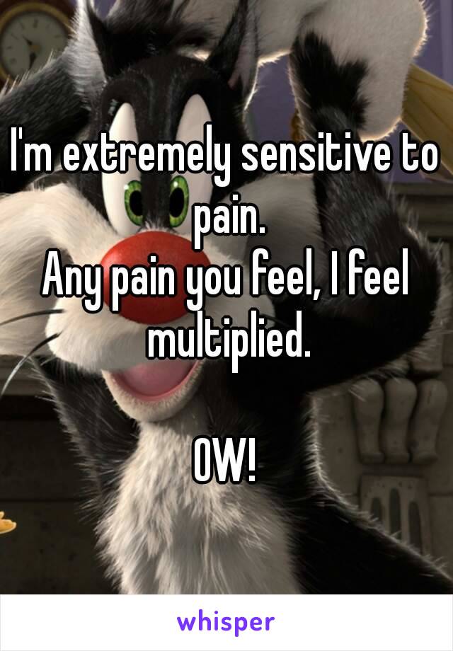I'm extremely sensitive to pain.
Any pain you feel, I feel multiplied.

OW!