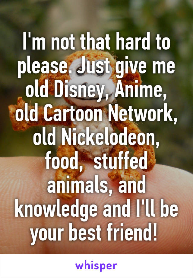 I'm not that hard to please. Just give me old Disney, Anime, old Cartoon Network, old Nickelodeon, food,  stuffed animals, and knowledge and I'll be your best friend! 