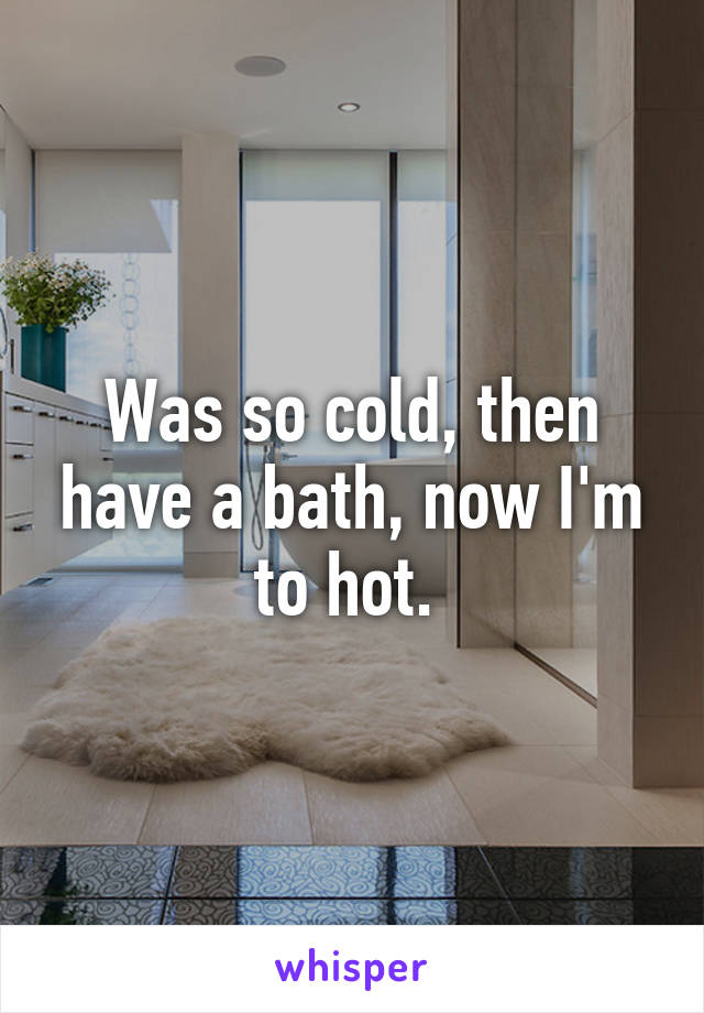 Was so cold, then have a bath, now I'm to hot. 