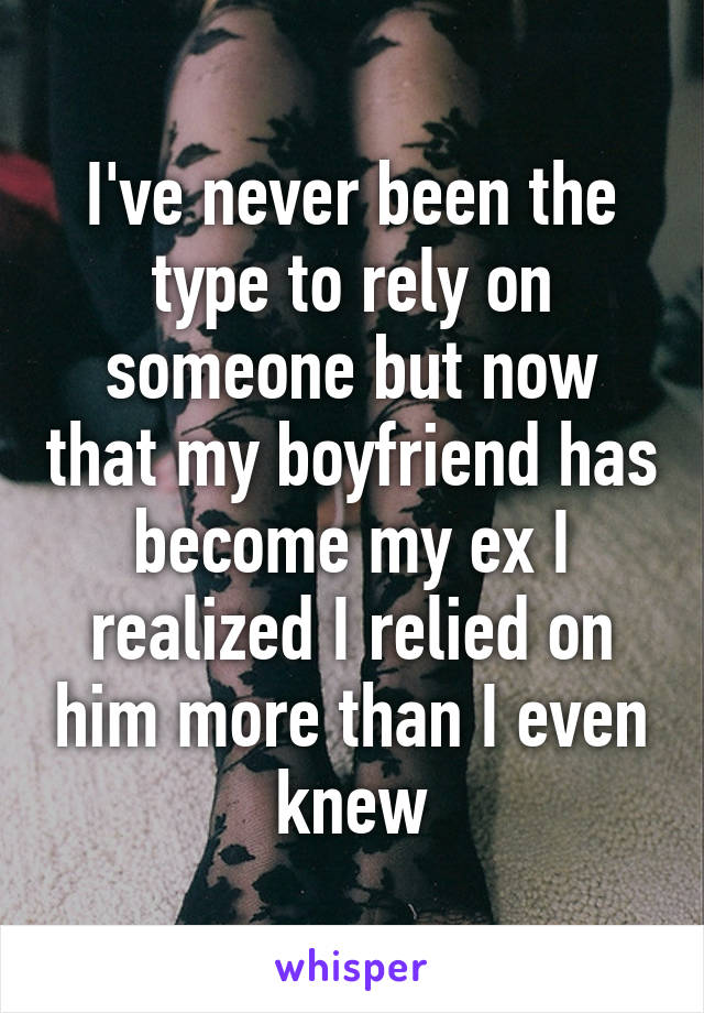 I've never been the type to rely on someone but now that my boyfriend has become my ex I realized I relied on him more than I even knew
