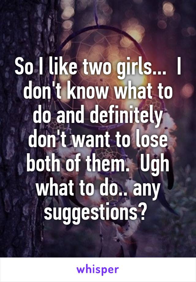 So I like two girls...  I don't know what to do and definitely don't want to lose both of them.  Ugh what to do.. any suggestions? 